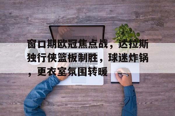 金年会共享联赛-窗口期欧冠焦点战，达拉斯独行侠篮板制胜，球迷炸锅，更衣室氛围转暖